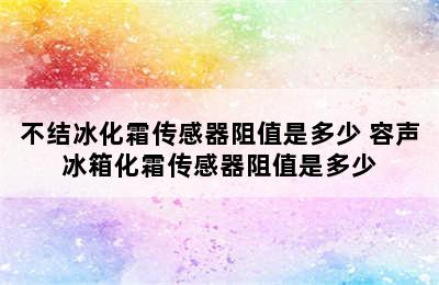 不结冰化霜传感器阻值是多少 容声冰箱化霜传感器阻值是多少